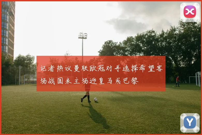 记者热议曼联欧冠对手选择希望客场战国米主场迎皇马或巴黎