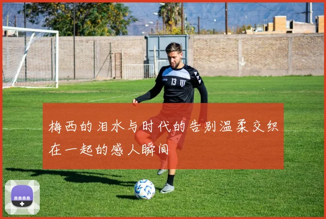 梅西的泪水与时代的告别温柔交织在一起的感人瞬间
