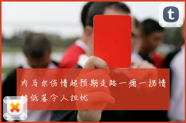 内马尔伤情超预期走路一瘸一拐情绪低落令人担忧