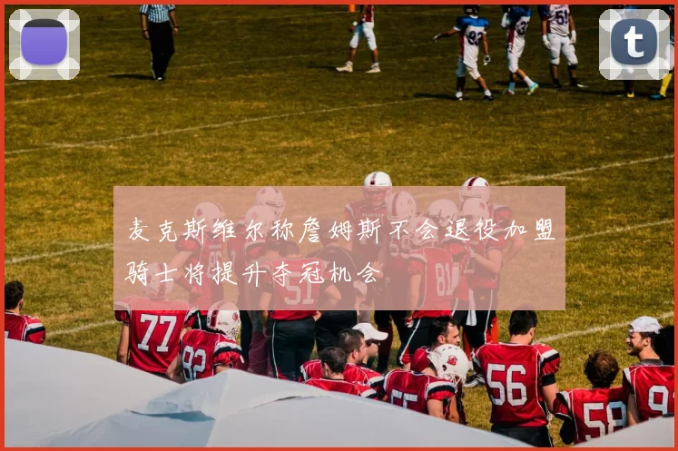 麦克斯维尔称詹姆斯不会退役加盟骑士将提升夺冠机会