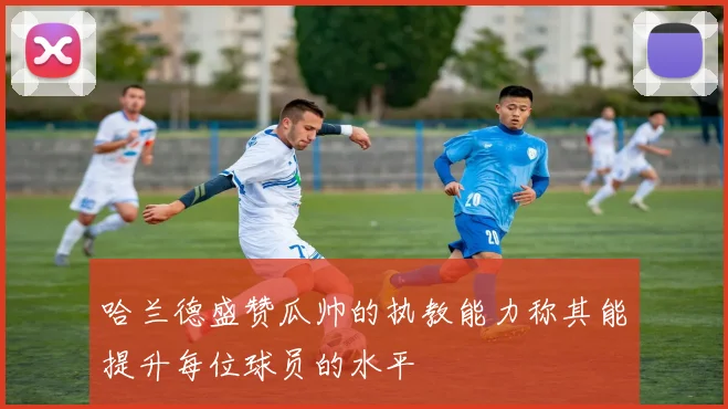 哈兰德盛赞瓜帅的执教能力称其能提升每位球员的水平