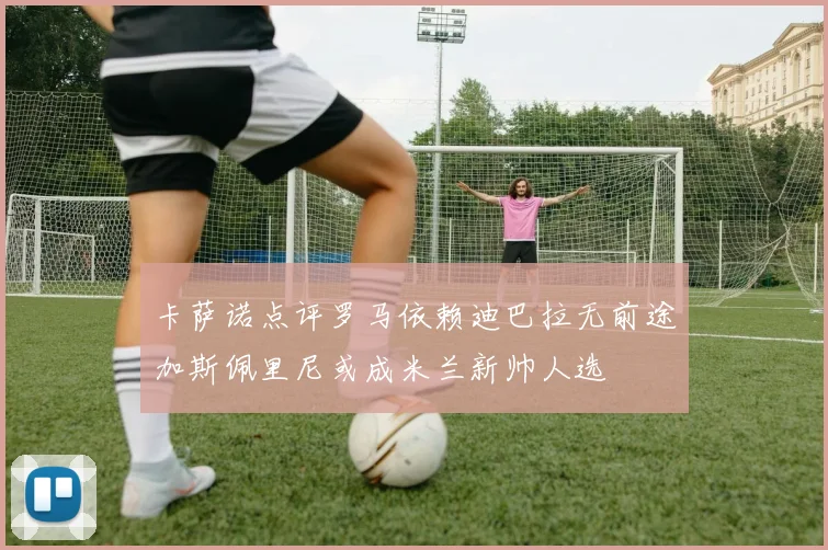 卡萨诺点评罗马依赖迪巴拉无前途加斯佩里尼或成米兰新帅人选