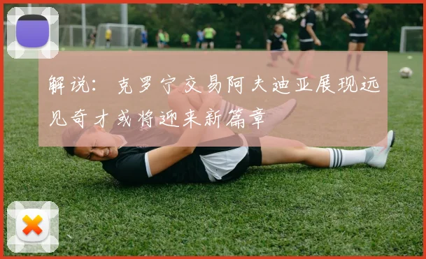 解说：克罗宁交易阿夫迪亚展现远见奇才或将迎来新篇章