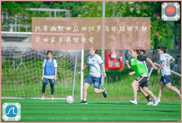 托蒂幽默回应回归罗马计划明天铁定回家乡再续传奇