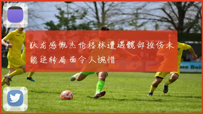 狄龙感慨杰伦格林遭遇髋部挫伤未能逆转局面令人惋惜