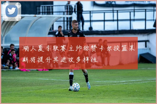 湖人夏季联赛主帅称赞卡尔投篮果断将提升其进攻多样性