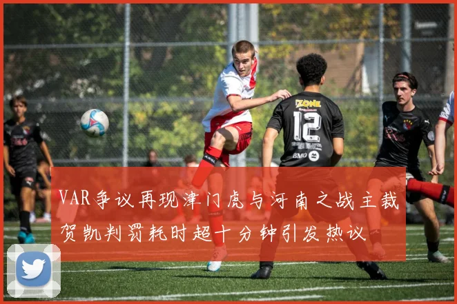 VAR争议再现津门虎与河南之战主裁贺凯判罚耗时超十分钟引发热议
