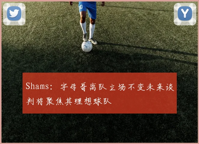 Shams：字母哥离队立场不变未来谈判将聚焦其理想球队
