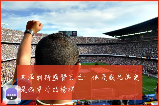 布泽利斯盛赞瓦兰：他是我兄弟更是我学习的榜样