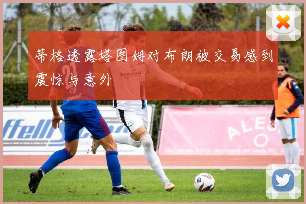 蒂格透露塔图姆对布朗被交易感到震惊与意外