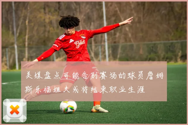 美媒盘点可能告别赛场的球员詹姆斯乐福姐夫或将结束职业生涯