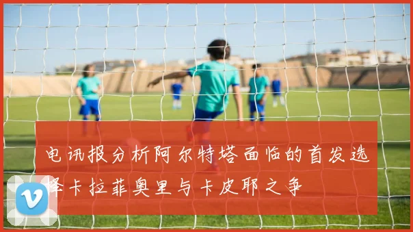 电讯报分析阿尔特塔面临的首发选择卡拉菲奥里与卡皮耶之争