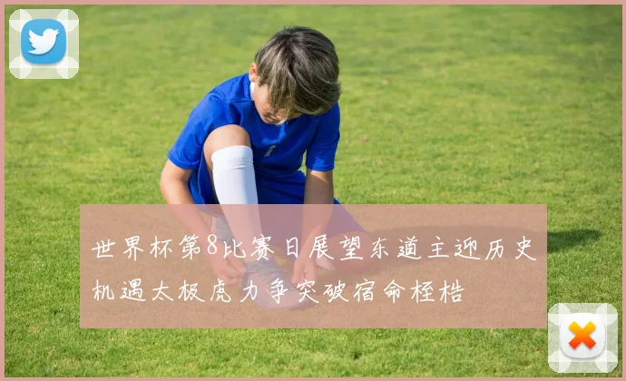 世界杯第8比赛日展望东道主迎历史机遇太极虎力争突破宿命桎梏