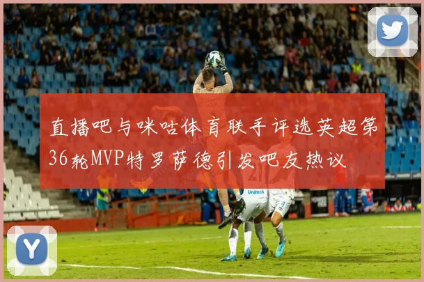直播吧与咪咕体育联手评选英超第36轮MVP特罗萨德引发吧友热议