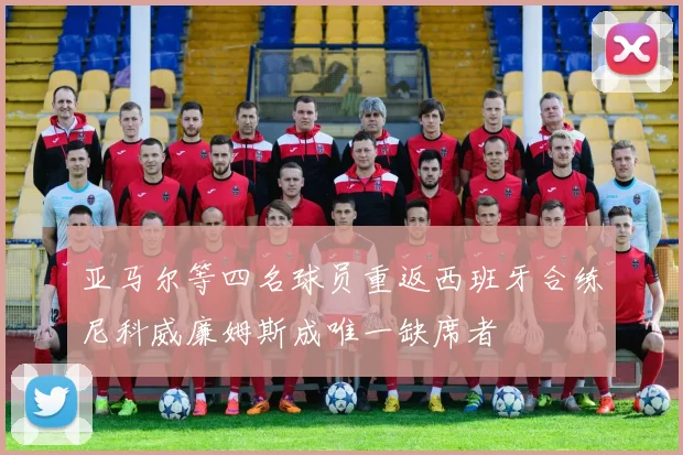亚马尔等四名球员重返西班牙合练尼科威廉姆斯成唯一缺席者