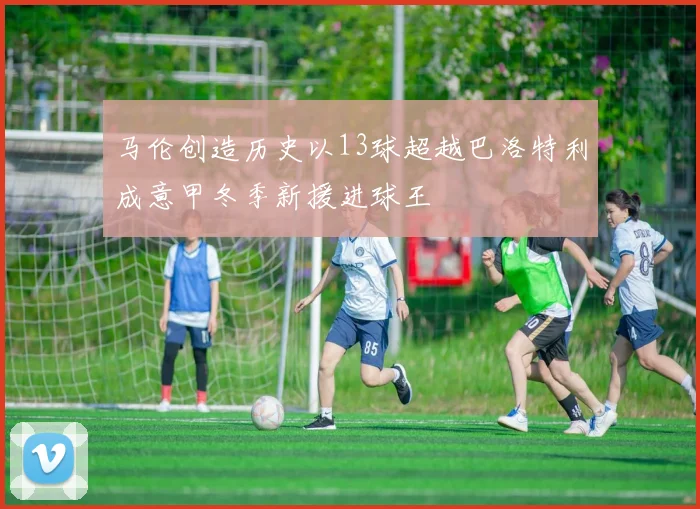 马伦创造历史以13球超越巴洛特利成意甲冬季新援进球王