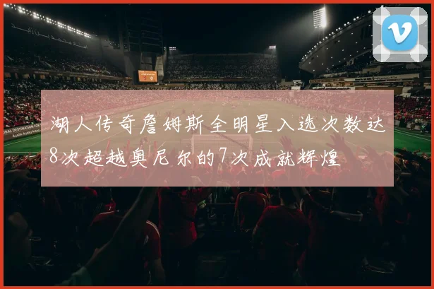 湖人传奇詹姆斯全明星入选次数达8次超越奥尼尔的7次成就辉煌