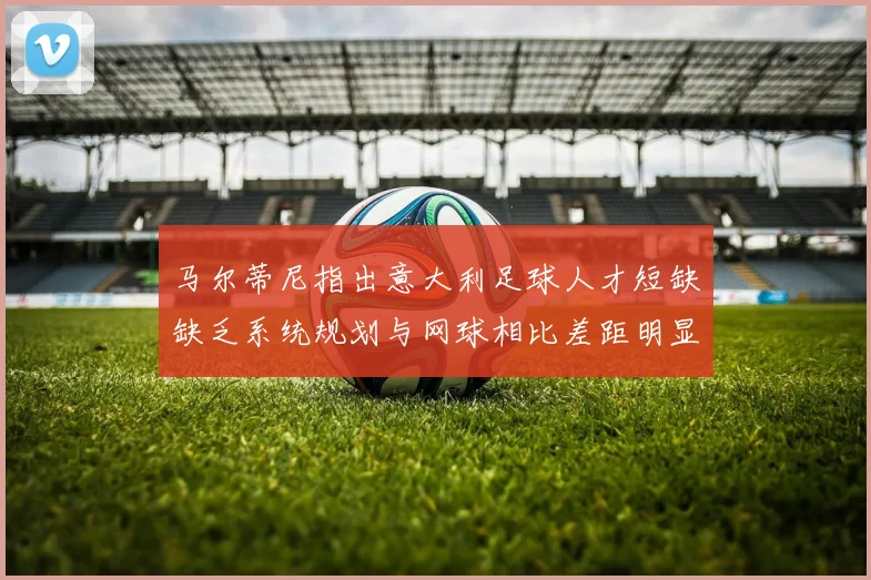 马尔蒂尼指出意大利足球人才短缺缺乏系统规划与网球相比差距明显