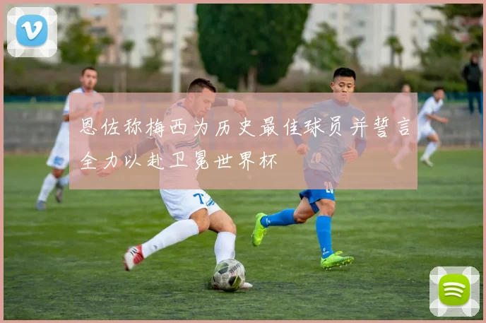 恩佐称梅西为历史最佳球员并誓言全力以赴卫冕世界杯