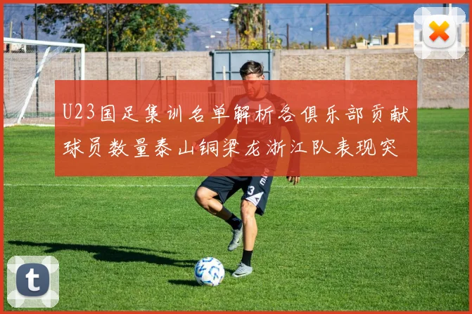 U23国足集训名单解析各俱乐部贡献球员数量泰山铜梁龙浙江队表现突出