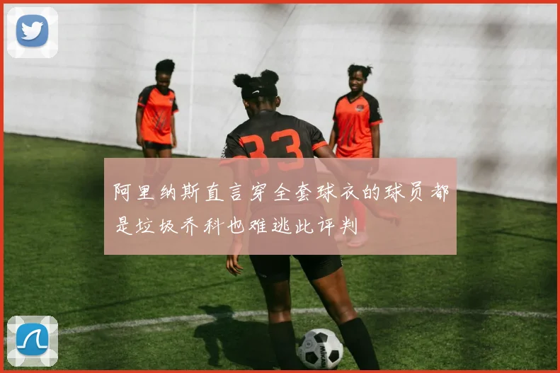 阿里纳斯直言穿全套球衣的球员都是垃圾乔科也难逃此评判