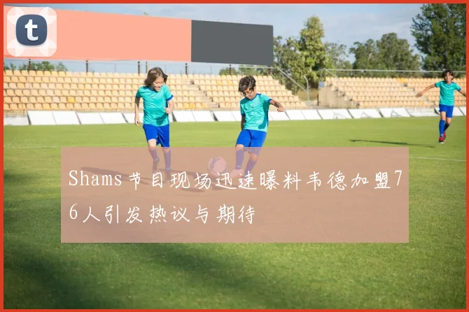 Shams节目现场迅速曝料韦德加盟76人引发热议与期待