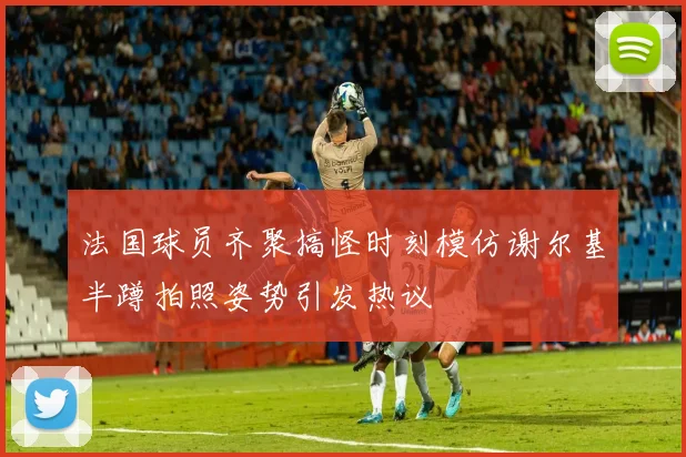 法国球员齐聚搞怪时刻模仿谢尔基半蹲拍照姿势引发热议