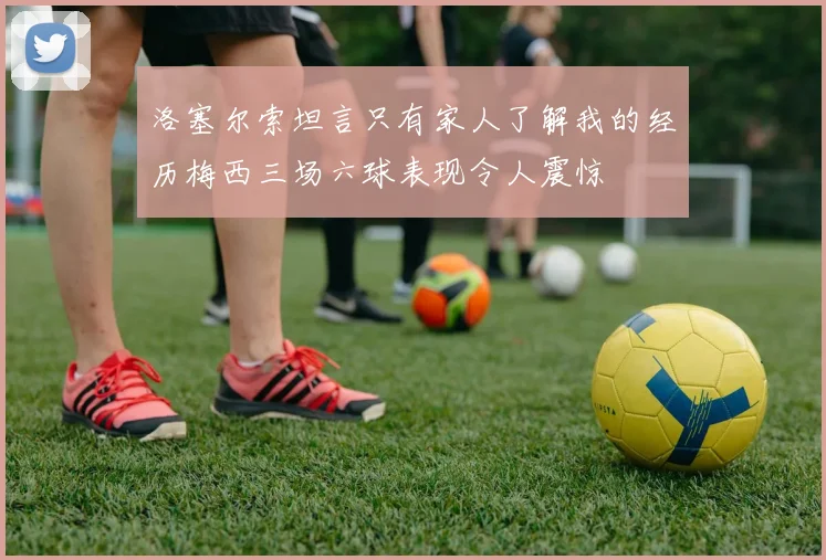洛塞尔索坦言只有家人了解我的经历梅西三场六球表现令人震惊