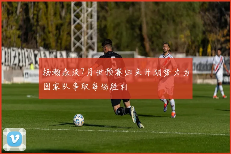 杨瀚森谈7月世预赛归来计划努力为国家队争取每场胜利
