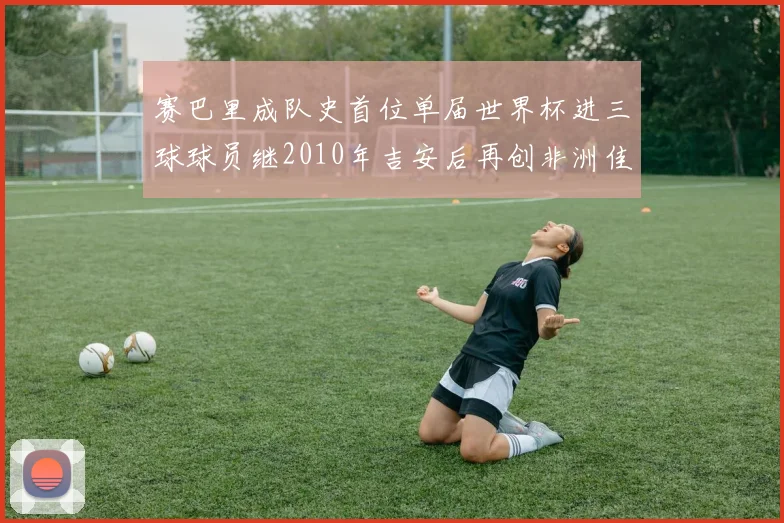 赛巴里成队史首位单届世界杯进三球球员继2010年吉安后再创非洲佳绩