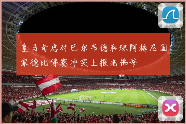 皇马考虑对巴尔韦德和琼阿梅尼国家德比停赛冲突上报老佛爷